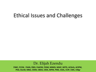 Ethical Issues and Challenges
Dr. Elijah Ezendu
FIMC, FCCM, FIIAN, FBDI, FAAFM, FSSM, MIMIS, MIAP, MITD, ACIArb, ACIPM,
PhD, DocM, MBA, CWM, CBDA, CMA, MPM, PME, CSOL, CCIP, CMC, CMgr
 