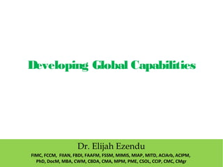 Developing Global Capabilities
Dr. Elijah Ezendu
FIMC, FCCM, FIIAN, FBDI, FAAFM, FSSM, MIMIS, MIAP, MITD, ACIArb, ACIPM,
PhD, DocM, MBA, CWM, CBDA, CMA, MPM, PME, CSOL, CCIP, CMC, CMgr
 