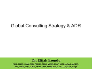 Global Consulting Strategy & ADR
Dr. Elijah Ezendu
FIMC, FCCM, FIIAN, FBDI, FAAFM, FSSM, MIMIS, MIAP, MITD, ACIArb, ACIPM,
PhD, DocM, MBA, CWM, CBDA, CMA, MPM, PME, CSOL, CCIP, CMC, CMgr
 