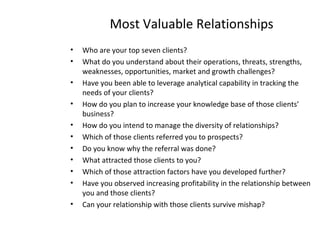 Most Valuable Relationships
• Who are your top seven clients?
• What do you understand about their operations, threats, strengths,
weaknesses, opportunities, market and growth challenges?
• Have you been able to leverage analytical capability in tracking the
needs of your clients?
• How do you plan to increase your knowledge base of those clients’
business?
• How do you intend to manage the diversity of relationships?
• Which of those clients referred you to prospects?
• Do you know why the referral was done?
• What attracted those clients to you?
• Which of those attraction factors have you developed further?
• Have you observed increasing profitability in the relationship between
you and those clients?
• Can your relationship with those clients survive mishap?
 