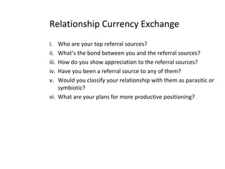 Relationship Currency Exchange
i. Who are your top referral sources?
ii. What’s the bond between you and the referral sources?
iii. How do you show appreciation to the referral sources?
iv. Have you been a referral source to any of them?
v. Would you classify your relationship with them as parasitic or
symbiotic?
vi. What are your plans for more productive positioning?
 