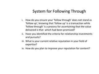 System for Following Through
i. How do you ensure your ‘follow through’ does not stand as
‘follow up’, knowing that ‘follow up’ is a transaction while
‘follow through’ is a process for ascertaining that the value
delivered is that which had been promised?
ii. Have you identified the criteria for relationship investments
and pursuits?
iii. What is your current relative reputation in your field of
expertise?
iv. How do you plan to improve your reputation for content?
 