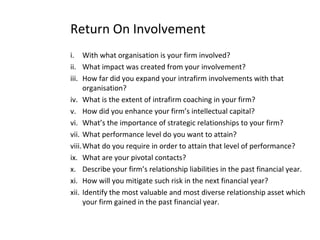 Return On Involvement
i. With what organisation is your firm involved?
ii. What impact was created from your involvement?
iii. How far did you expand your intrafirm involvements with that
organisation?
iv. What is the extent of intrafirm coaching in your firm?
v. How did you enhance your firm’s intellectual capital?
vi. What’s the importance of strategic relationships to your firm?
vii. What performance level do you want to attain?
viii.What do you require in order to attain that level of performance?
ix. What are your pivotal contacts?
x. Describe your firm’s relationship liabilities in the past financial year.
xi. How will you mitigate such risk in the next financial year?
xii. Identify the most valuable and most diverse relationship asset which
your firm gained in the past financial year.
 
