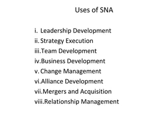 Uses of SNA
i. Leadership Development
ii.Strategy Execution
iii.Team Development
iv.Business Development
v.Change Management
vi.Alliance Development
vii.Mergers and Acquisition
viii.Relationship Management
 