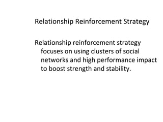 Relationship Reinforcement Strategy
Relationship reinforcement strategy
focuses on using clusters of social
networks and high performance impact
to boost strength and stability.
 