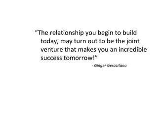 “The relationship you begin to build
today, may turn out to be the joint
venture that makes you an incredible
success tomorrow!”
- Ginger Geracitano
 