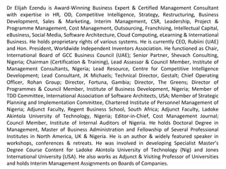 Dr Elijah Ezendu is Award-Winning Business Expert & Certified Management Consultant with expertise
in Interim Management, Strategy, Competitive Intelligence, Transformation, Restructuring, Turnaround
Management, Business Development, Marketing, Project & Cost Management, Leadership, HR, CSR, e-
Business & Software Architecture. He had functioned as Founder, Initiative for Sustainable Business
Equity; Chairman of Board, Charisma Broadcast Film Academy; Group Chief Operating Officer, Idova
Group; CEO, Rubiini (UAE); Special Advisor, RTEAN; Director, MMNA Investments; Chair, Int’l Board of
GCC Business Council (UAE); Senior Partner, Shevach Consulting; Chairman (Certification & Training),
Coordinator (Board of Fellows), Lead Assessor & Governing Council Member, Institute of Management
Consultants, Nigeria; Lead Resource, Centre for Competitive Intelligence Development; Lead
Consultant/ Partner, JK Michaels; Turnaround Project Director, Consolidated Business Holdings Limited;
Technical Director, Gestalt; Chief Operating Officer, Rohan Group; Executive Director (Various Roles),
Fortuna, Gambia & Malta; Chief Advisor/ Partner, D & E; Vice Chairman of Board, Refined Shipping;
Director of Programmes & Governing Council Member, Institute of Business Development, Nigeria;
Member of TDD Committee, International Association of Software Architects, USA; Member of Strategic
Planning and Implementation Committee, Chartered Institute of Personnel Management of Nigeria;
Country Manager (Nigeria) & Adjunct Faculty (MBA Programme), Regent Business School, South Africa;
Adjunct Faculty (MBA Programme), Ladoke Akintola University of Technology; Editor-in-Chief, Cost
Management Journal; Council Member, Institute of Internal Auditors of Nigeria; Member, Board of
Directors (Several Organizations). He holds Doctoral Degree in Management, Master of Business
Administration and Fellow of Professional Institutes in North America, UK & Nigeria. He is Innovator of
Corporate Investment Structure Based on Financials and Intangibles, for valuation highlighting
intangible contributions of host communities and ecological environment: A model celebrated globally
as remedy for unmitigated depreciation of ecological capital and developmental deprivation of host
communities. He had served as Examiner to Professional Institutes and Universities. He had been a
member of Guild of Soundtrack Producers of Nigeria. He's an author and extensively featured speaker.
 