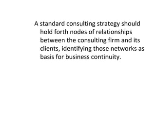 A standard consulting strategy should
hold forth nodes of relationships
between the consulting firm and its
clients, identifying those networks as
basis for business continuity.
 