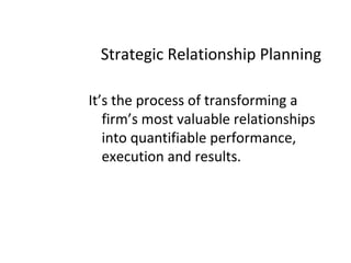 Strategic Relationship Planning
It’s the process of transforming a
firm’s most valuable relationships
into quantifiable performance,
execution and results.
 