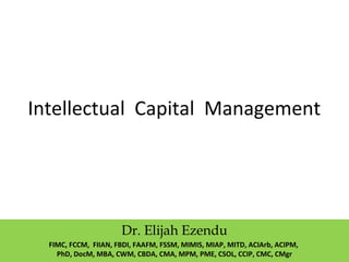 Intellectual Capital Management
Dr. Elijah Ezendu
FIMC, FCCM, FIIAN, FBDI, FAAFM, FSSM, MIMIS, MIAP, MITD, ACIArb, ACIPM,
PhD, DocM, MBA, CWM, CBDA, CMA, MPM, PME, CSOL, CCIP, CMC, CMgr
 