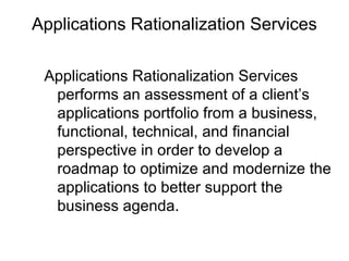 Applications Rationalization Services
Applications Rationalization Services
performs an assessment of a client’s
applications portfolio from a business,
functional, technical, and financial
perspective in order to develop a
roadmap to optimize and modernize the
applications to better support the
business agenda.
 