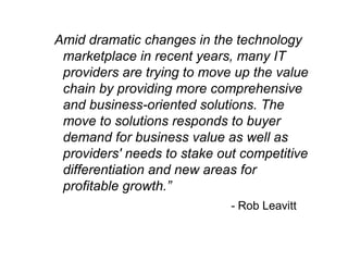 “Amid dramatic changes in the technology
marketplace in recent years, many IT
providers are trying to move up the value
chain by providing more comprehensive
and business-oriented solutions. The
move to solutions responds to buyer
demand for business value as well as
providers' needs to stake out competitive
differentiation and new areas for
profitable growth.”
- Rob Leavitt
 