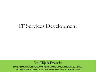 IT Services Development
Dr. Elijah Ezendu
FIMC, FCCM, FIIAN, FBDI, FAAFM, FSSM, MIMIS, MIAP, MITD, ACIArb, ACIPM,
PhD, DocM, MBA, CWM, CBDA, CMA, MPM, PME, CSOL, CCIP, CMC, CMgr
 