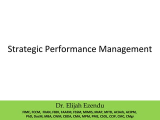 Strategic Performance Management
Dr. Elijah Ezendu
FIMC, FCCM, FIIAN, FBDI, FAAFM, FSSM, MIMIS, MIAP, MITD, ACIArb, ACIPM,
PhD, DocM, MBA, CWM, CBDA, CMA, MPM, PME, CSOL, CCIP, CMC, CMgr
 