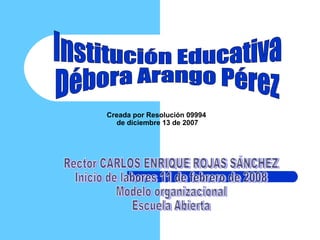 Creada por Resolución 09994  de diciembre 13 de 2007 Institución Educativa  Débora Arango Pérez  Rector CARLOS ENRIQUE ROJAS SÁNCHEZ Inicio de labores 11 de febrero de 2008 Modelo organizacional  Escuela Abierta 