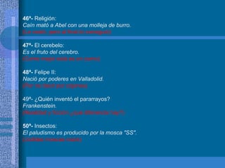 46ª-  Religión: Caín mató a Abel con una molleja de burro. (Le costó, pero al final lo consiguió) 47ª-  El cerebelo: Es el fruto del cerebro. (Como mejor está es en zumo) 48ª-  Felipe II: Nació por poderes en Valladolid. (Por no decir por cojones) 49ª- ¿Quién inventó el pararrayos? Frankenstein. (Realidad y ficción ¿qué diferencia hay?) 50ª-  Insectos: El paludismo es producido por la mosca "SS". (Jodidas moscas nazis) 