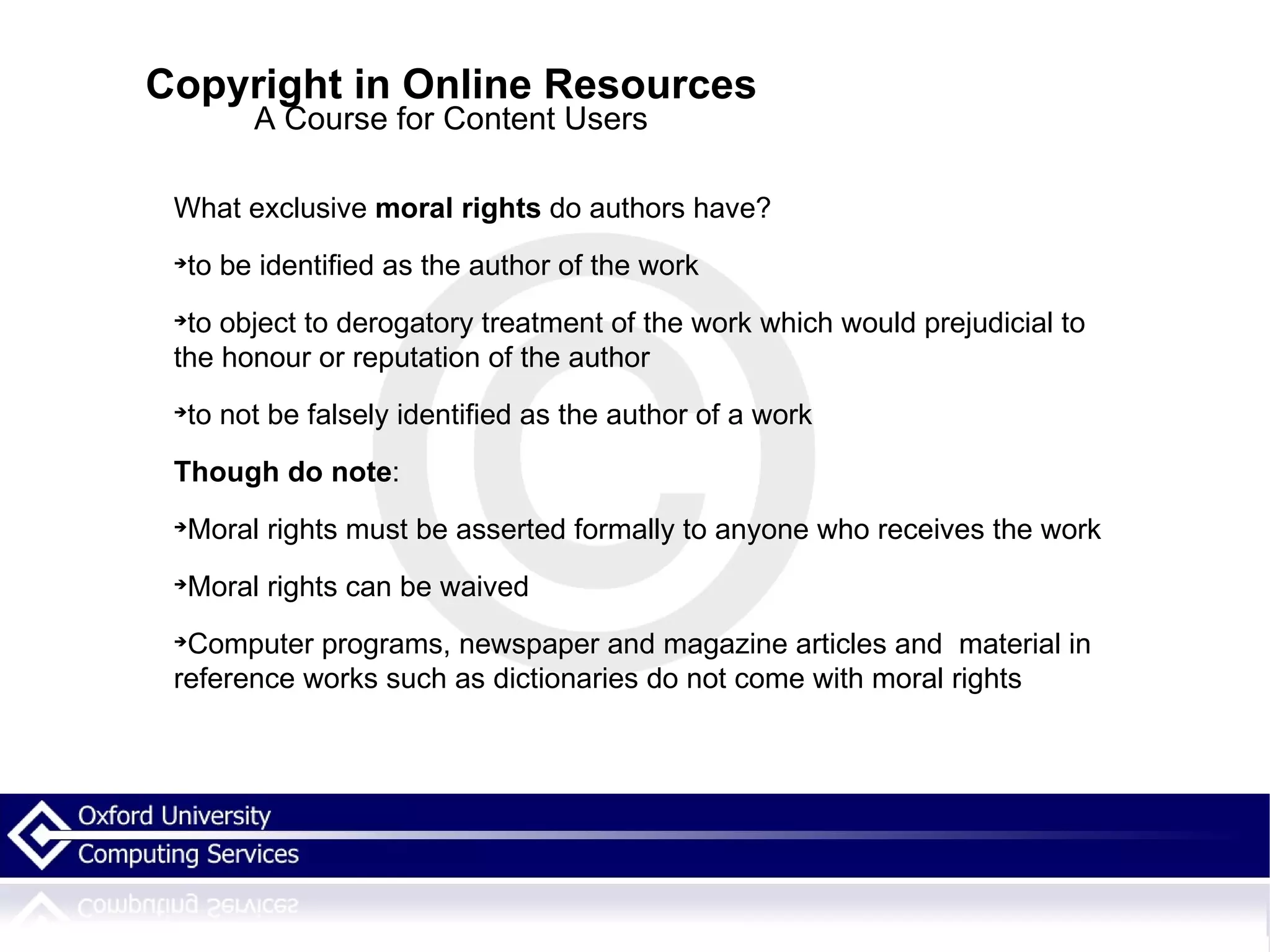 Copyright in Online Resources A Course for Content Users What exclusive  moral rights  do authors have? to be identified as the author of the work to object to derogatory treatment of the work which would prejudicial to the honour or reputation of the author  to not be falsely identified as the author of a work Though do note : Moral rights must be asserted formally to anyone who receives the work Moral rights can be waived Computer programs, newspaper and magazine articles and  material in reference works such as dictionaries do not come with moral rights 