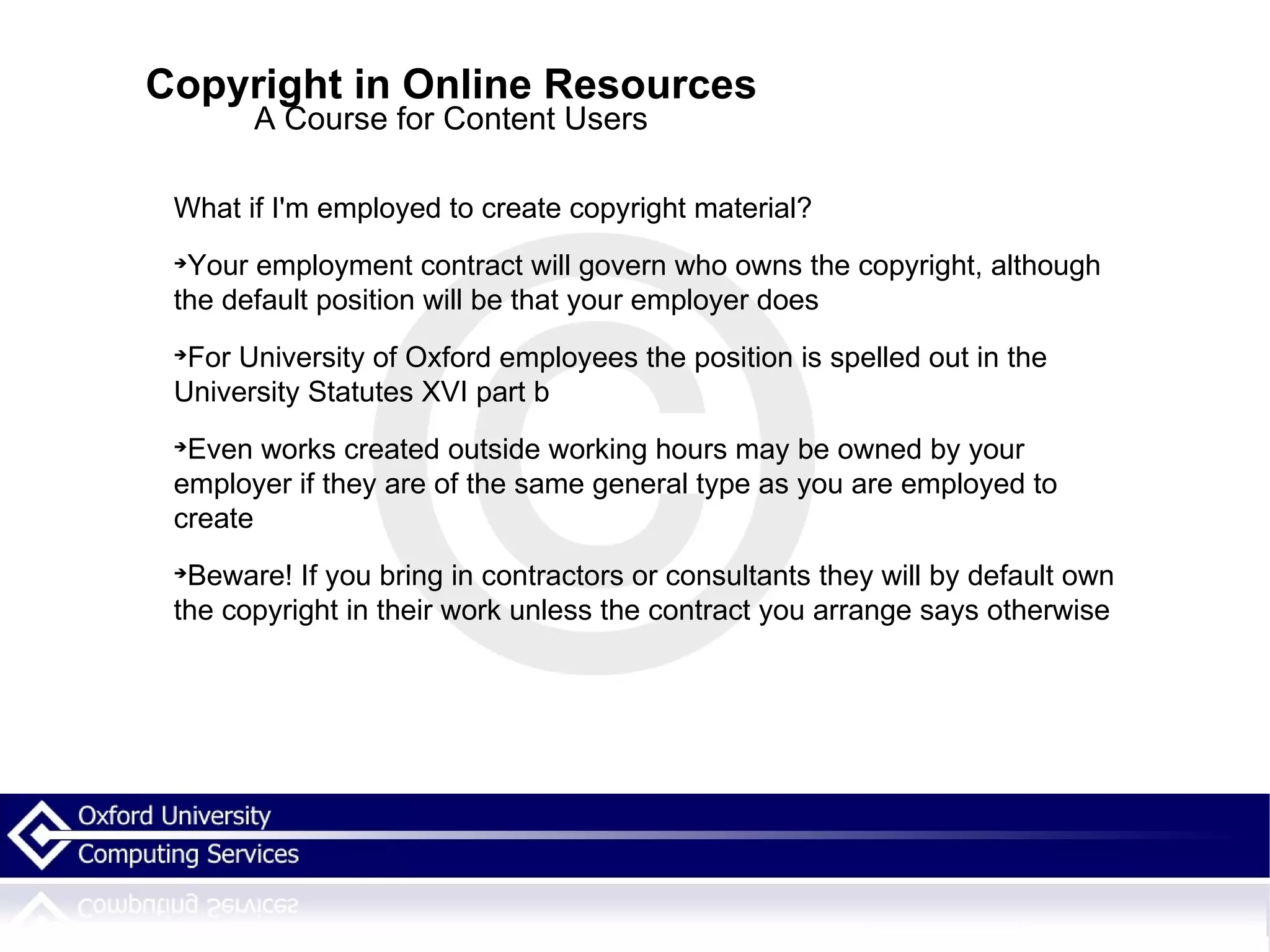 Copyright in Online Resources A Course for Content Users What if I'm employed to create copyright material? Your employment contract will govern who owns the copyright, although the default position will be that your employer does For University of Oxford employees the position is spelled out in the University Statutes XVI part b  Even works created outside working hours may be owned by your employer if they are of the same general type as you are employed to create  Beware! If you bring in contractors or consultants they will by default own the copyright in their work unless the contract you arrange says otherwise 