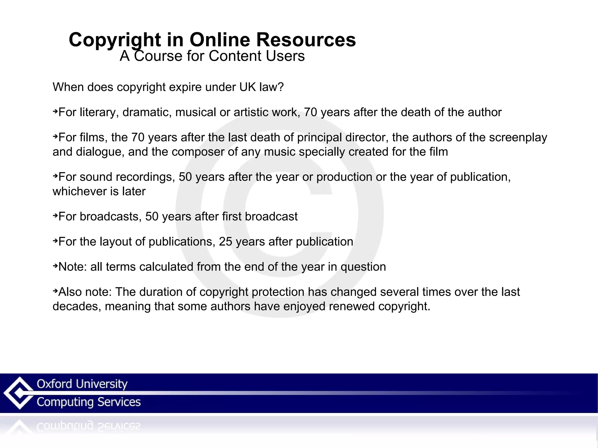 Copyright in Online Resources A Course for Content Users When does copyright expire under UK law? For literary, dramatic, musical or artistic work, 70 years after the death of the author For films, the 70 years after the last death of principal director, the authors of the screenplay and dialogue, and the composer of any music specially created for the film For sound recordings, 50 years after the year or production or the year of publication, whichever is later For broadcasts, 50 years after first broadcast For the layout of publications, 25 years after publication Note: all terms calculated from the end of the year in question Also note: The duration of copyright protection has changed several times over the last decades, meaning that some authors have enjoyed renewed copyright.  