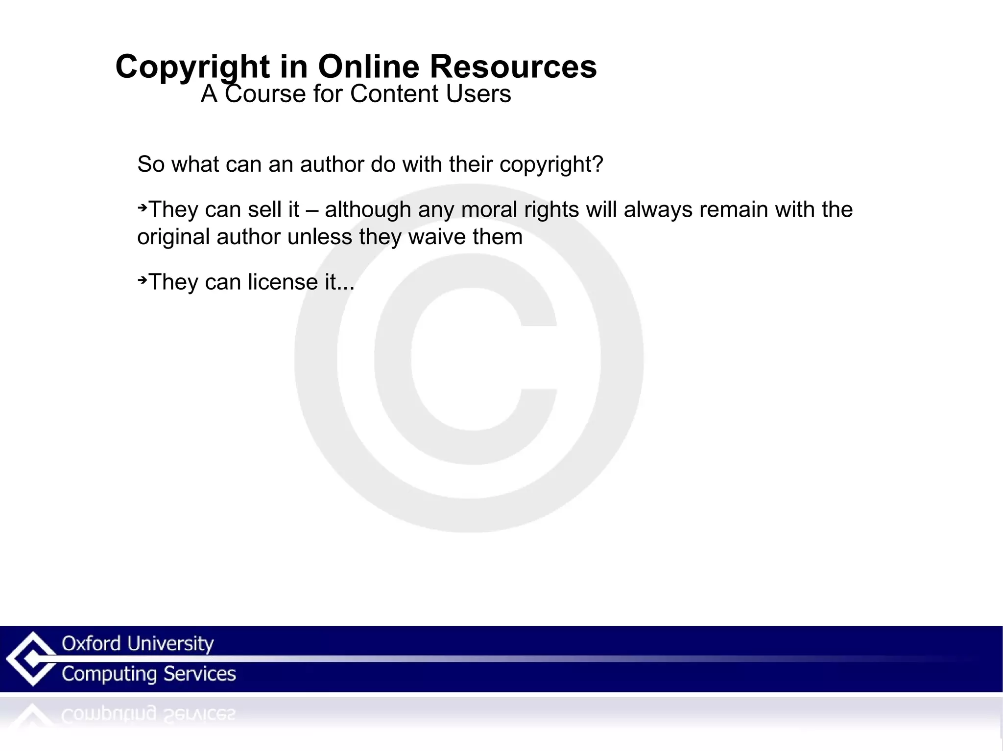 Copyright in Online Resources A Course for Content Users So what can an author do with their copyright? They can sell it – although any moral rights will always remain with the original author unless they waive them They can license it... 