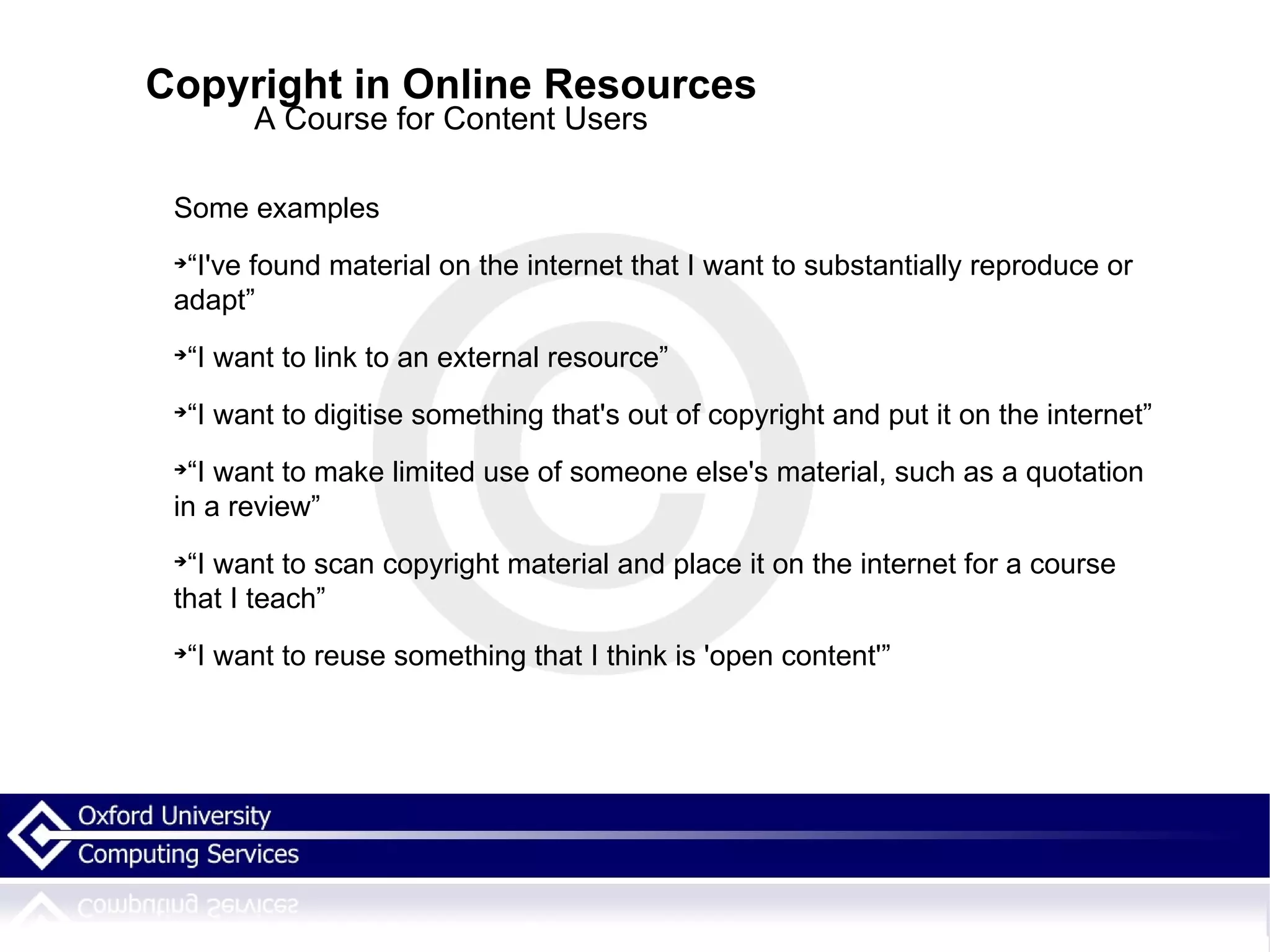 Copyright in Online Resources A Course for Content Users Some examples “I've found material on the internet that I want to substantially reproduce or adapt” “I want to link to an external resource” “I want to digitise something that's out of copyright and put it on the internet” “I want to make limited use of someone else's material, such as a quotation in a review” “I want to scan copyright material and place it on the internet for a course that I teach” “I want to reuse something that I think is 'open content'” 