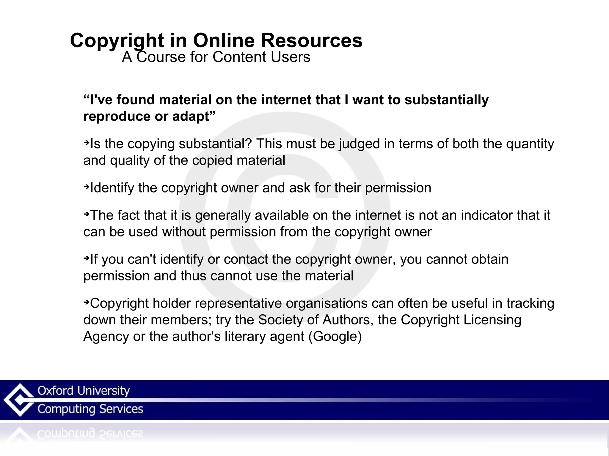 Copyright in Online Resources A Course for Content Users “ I've found material on the internet that I want to substantially reproduce or adapt” Is the copying substantial? This must be judged in terms of both the quantity and quality of the copied material Identify the copyright owner and ask for their permission The fact that it is generally available on the internet is not an indicator that it can be used without permission from the copyright owner If you can't identify or contact the copyright owner, you cannot obtain permission and thus cannot use the material Copyright holder representative organisations can often be useful in tracking down their members; try the Society of Authors, the Copyright Licensing Agency or the author's literary agent (Google)‏ 