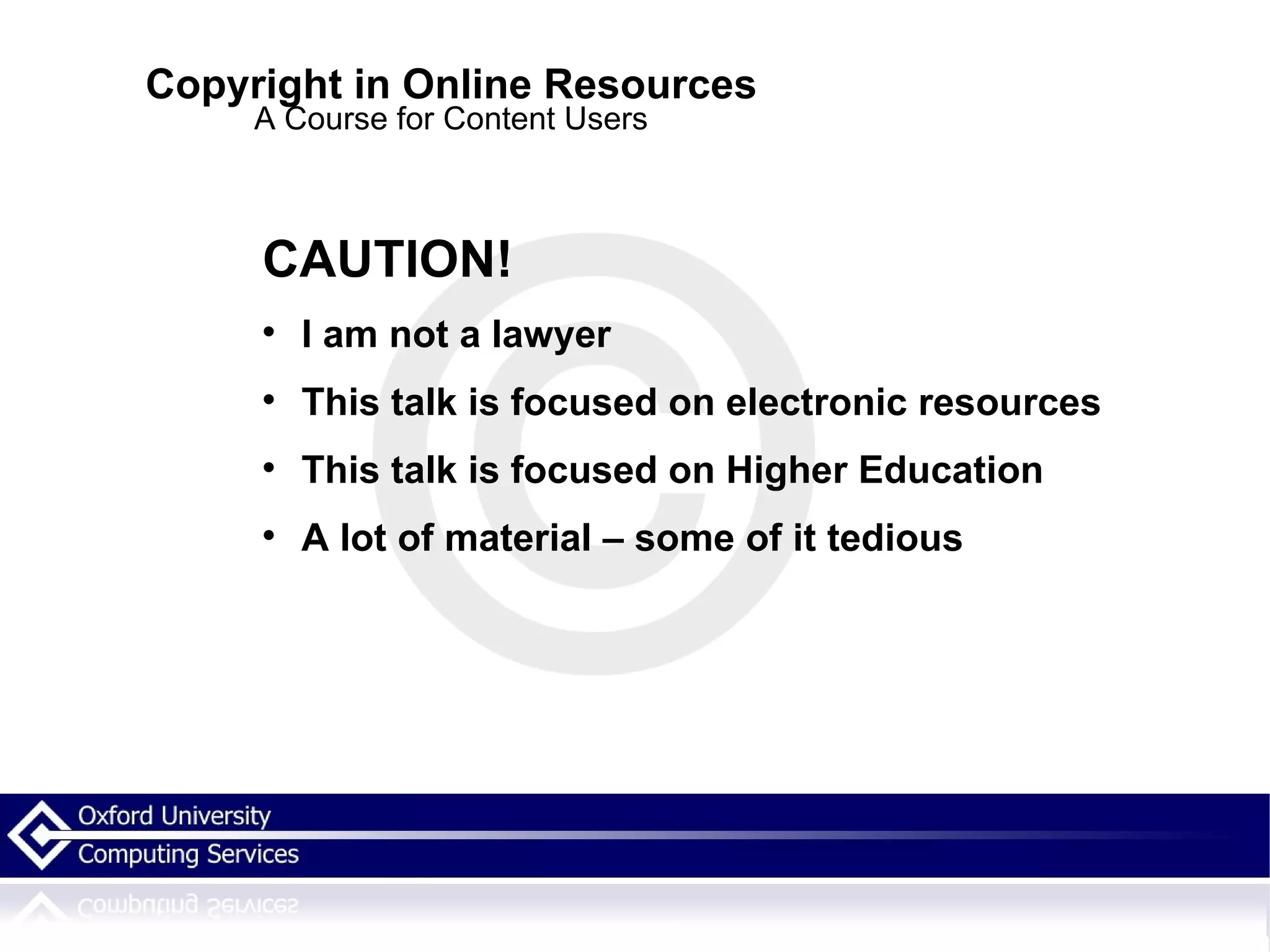 Copyright in Online Resources A Course for Content Users CAUTION! I am not a lawyer This talk is focused on electronic resources  This talk is focused on Higher Education A lot of material – some of it tedious  