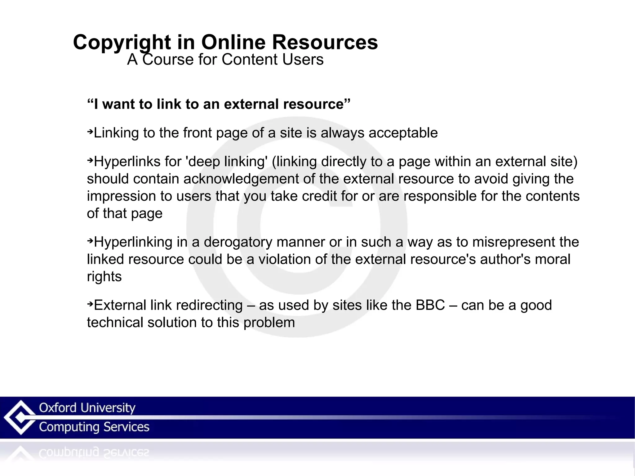 Copyright in Online Resources A Course for Content Users “ I want to link to an external resource” Linking to the front page of a site is always acceptable Hyperlinks for 'deep linking' (linking directly to a page within an external site) should contain acknowledgement of the external resource to avoid giving the impression to users that you take credit for or are responsible for the contents of that page Hyperlinking in a derogatory manner or in such a way as to misrepresent the linked resource could be a violation of the external resource's author's moral rights External link redirecting – as used by sites like the BBC – can be a good technical solution to this problem  