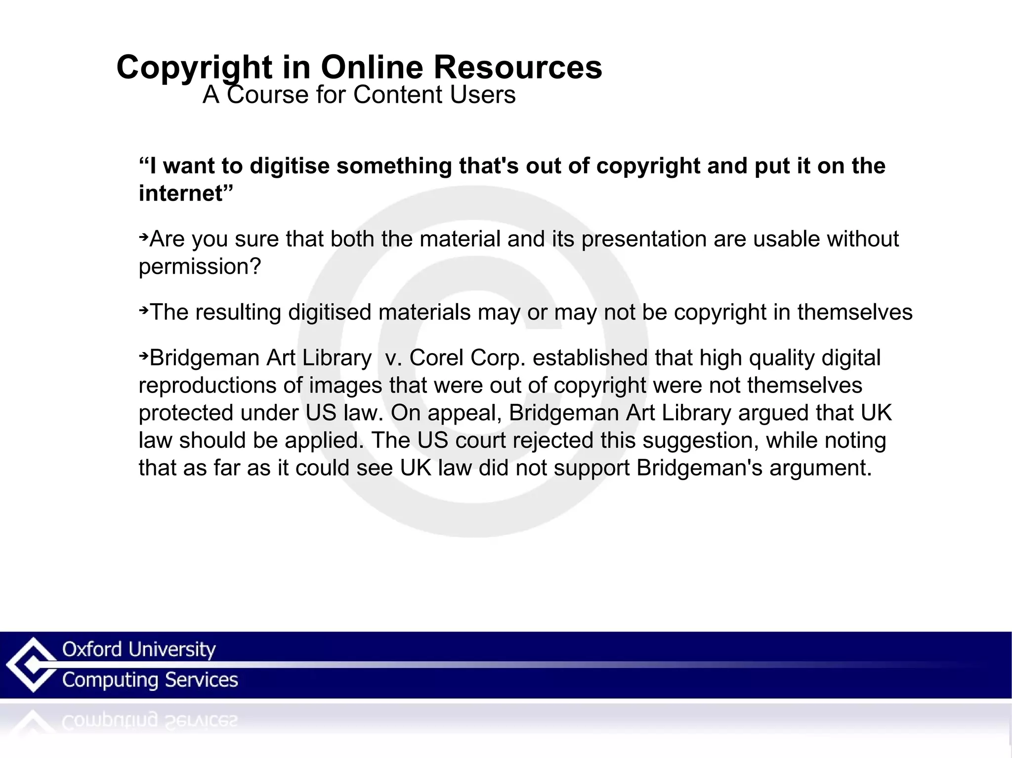 Copyright in Online Resources A Course for Content Users “ I want to digitise something that's out of copyright and put it on the internet” Are you sure that both the material and its presentation are usable without permission? The resulting digitised materials may or may not be copyright in themselves Bridgeman Art Library  v. Corel Corp. established that high quality digital reproductions of images that were out of copyright were not themselves protected under US law. On appeal, Bridgeman Art Library argued that UK law should be applied. The US court rejected this suggestion, while noting that as far as it could see UK law did not support Bridgeman's argument. 