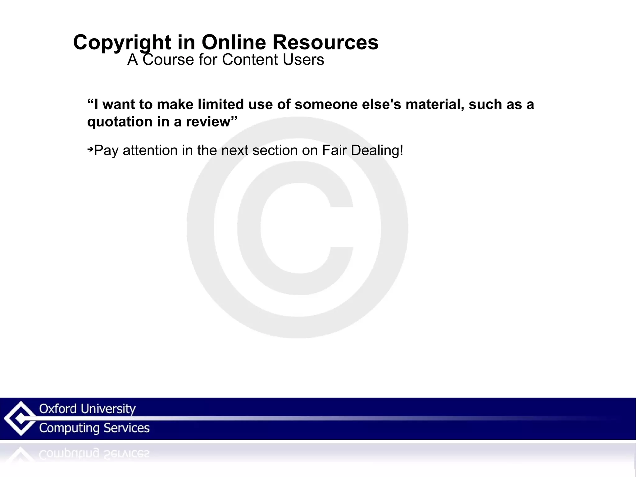Copyright in Online Resources A Course for Content Users “ I want to make limited use of someone else's material, such as a quotation in a review” Pay attention in the next section on Fair Dealing! 