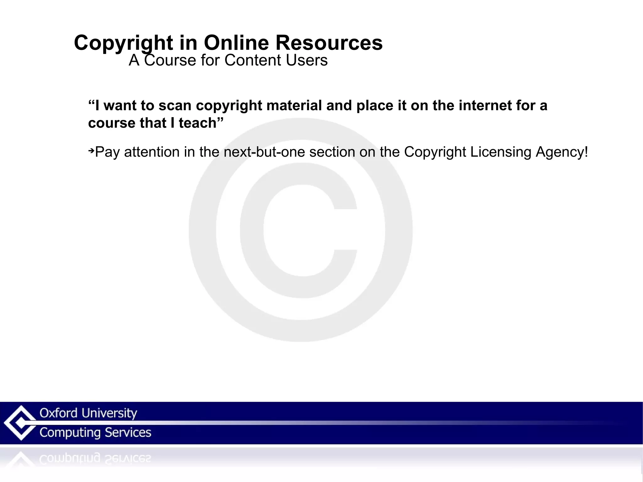 Copyright in Online Resources A Course for Content Users “ I want to scan copyright material and place it on the internet for a course that I teach” Pay attention in the next-but-one section on the Copyright Licensing Agency! 