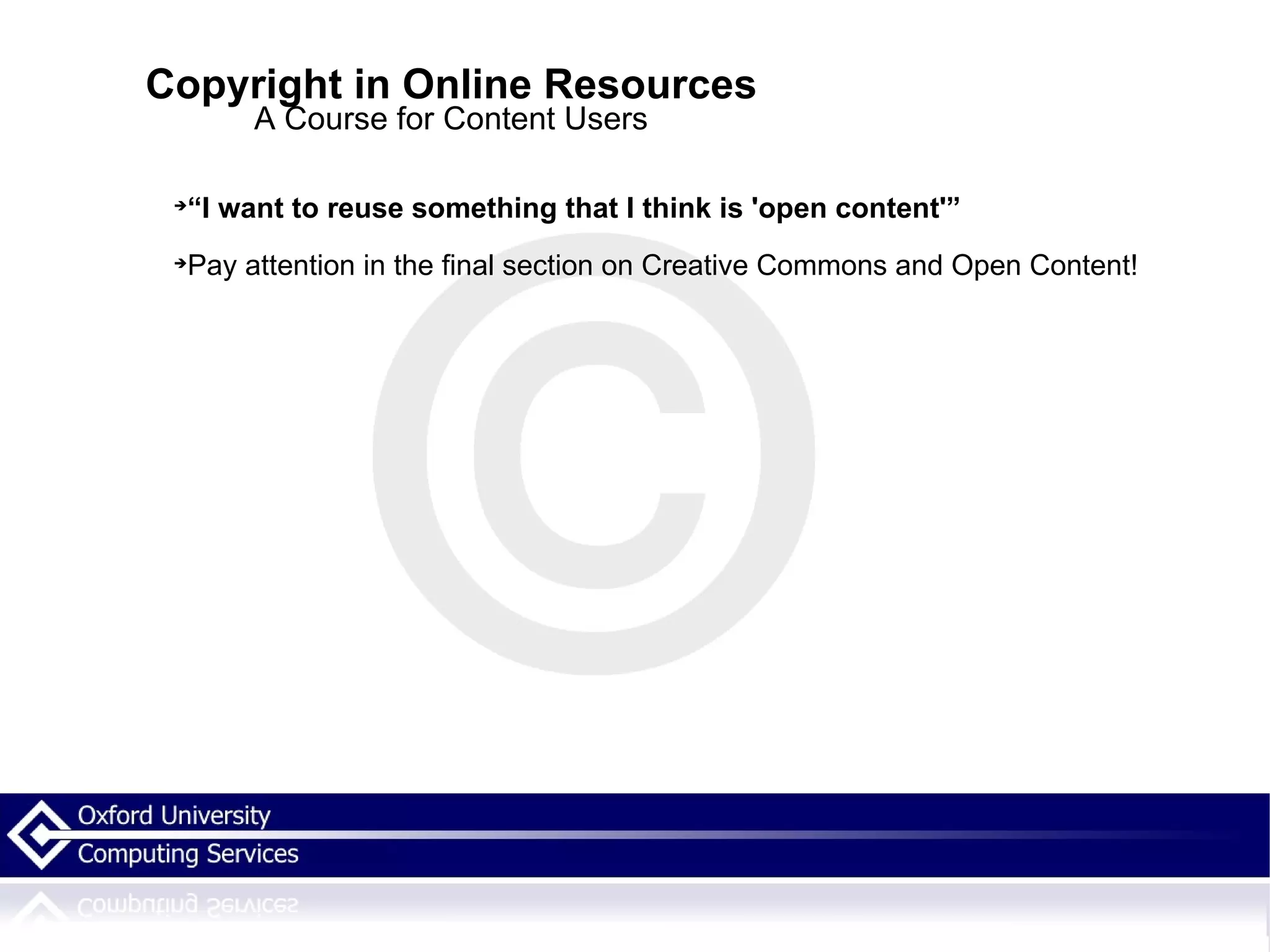Copyright in Online Resources A Course for Content Users “ I want to reuse something that I think is 'open content'” Pay attention in the final section on Creative Commons and Open Content! 