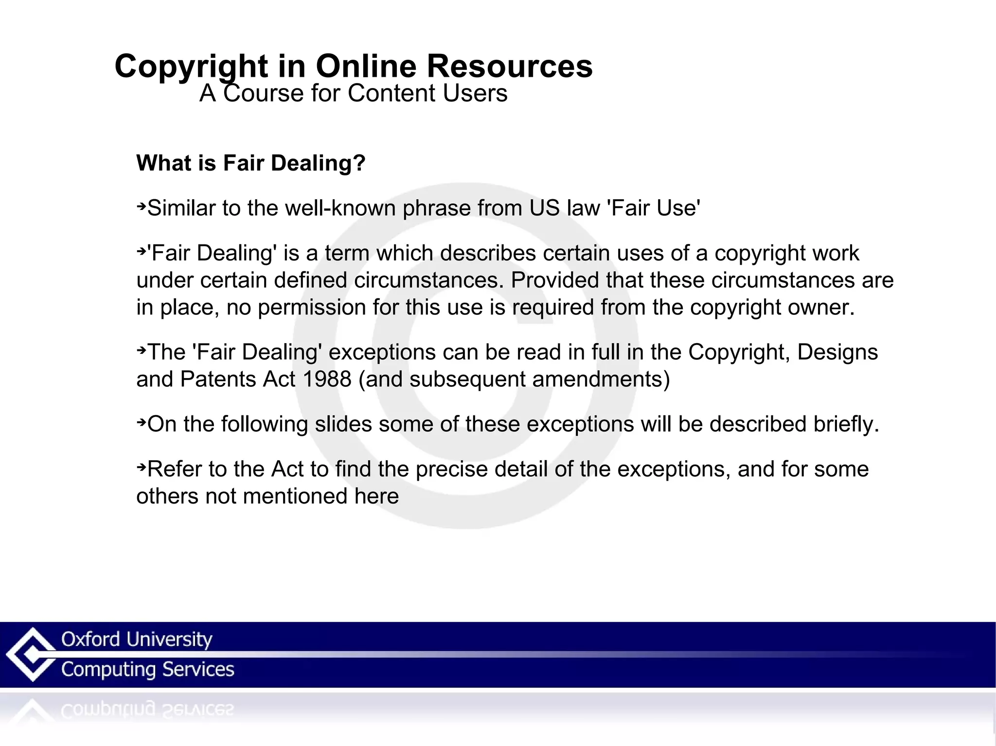 Copyright in Online Resources A Course for Content Users What is Fair Dealing? Similar to the well-known phrase from US law 'Fair Use' 'Fair Dealing' is a term which describes certain uses of a copyright work under certain defined circumstances. Provided that these circumstances are in place, no permission for this use is required from the copyright owner. The 'Fair Dealing' exceptions can be read in full in the Copyright, Designs and Patents Act 1988 (and subsequent amendments)‏ On the following slides some of these exceptions will be described briefly.  Refer to the Act to find the precise detail of the exceptions, and for some others not mentioned here 