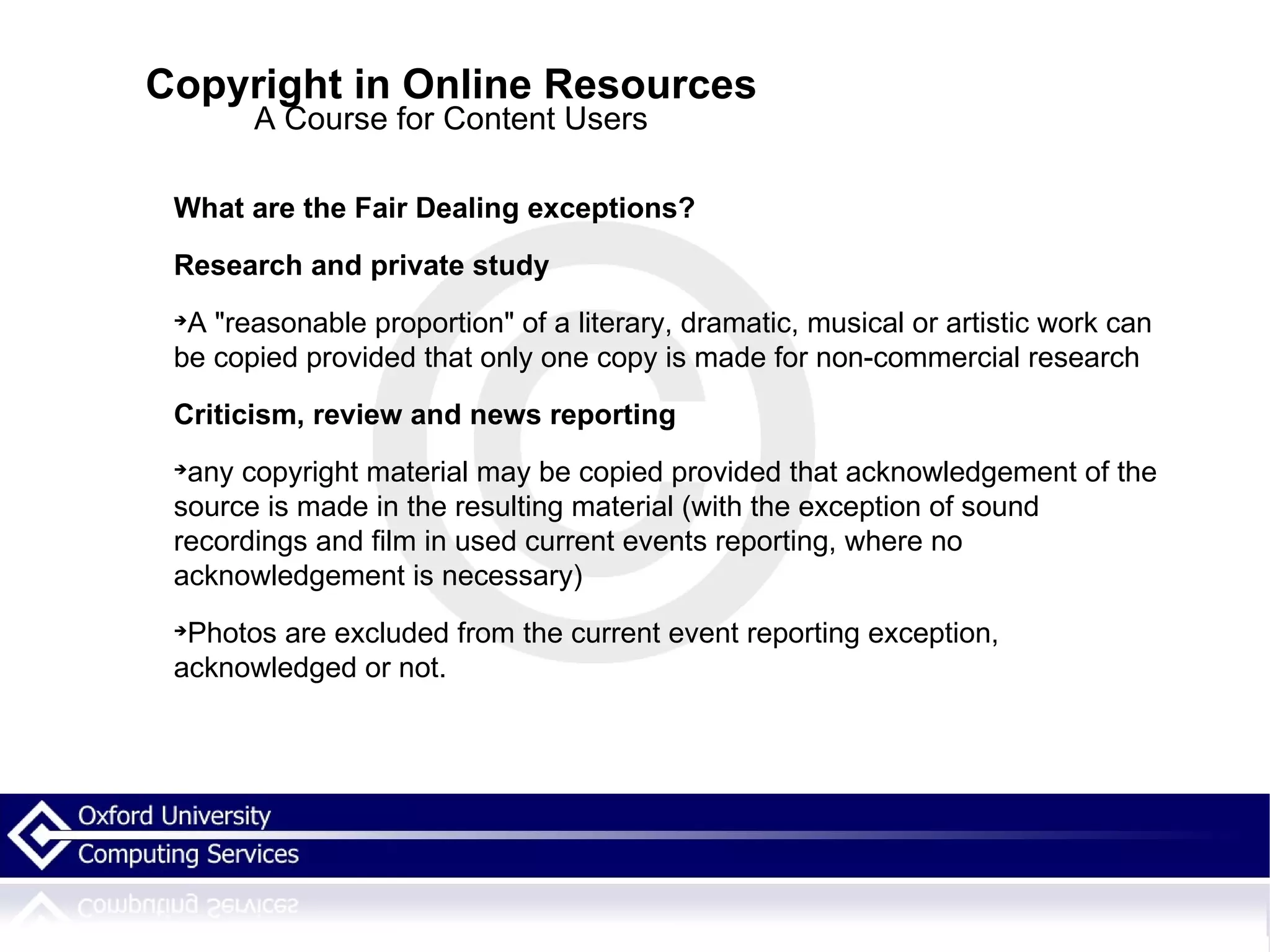 Copyright in Online Resources A Course for Content Users What are the Fair Dealing exceptions? Research and private study A &quot;reasonable proportion&quot; of a literary, dramatic, musical or artistic work can be copied provided that only one copy is made for non-commercial research Criticism, review and news reporting any copyright material may be copied provided that acknowledgement of the source is made in the resulting material (with the exception of sound recordings and film in used current events reporting, where no acknowledgement is necessary)‏ Photos are excluded from the current event reporting exception, acknowledged or not. 
