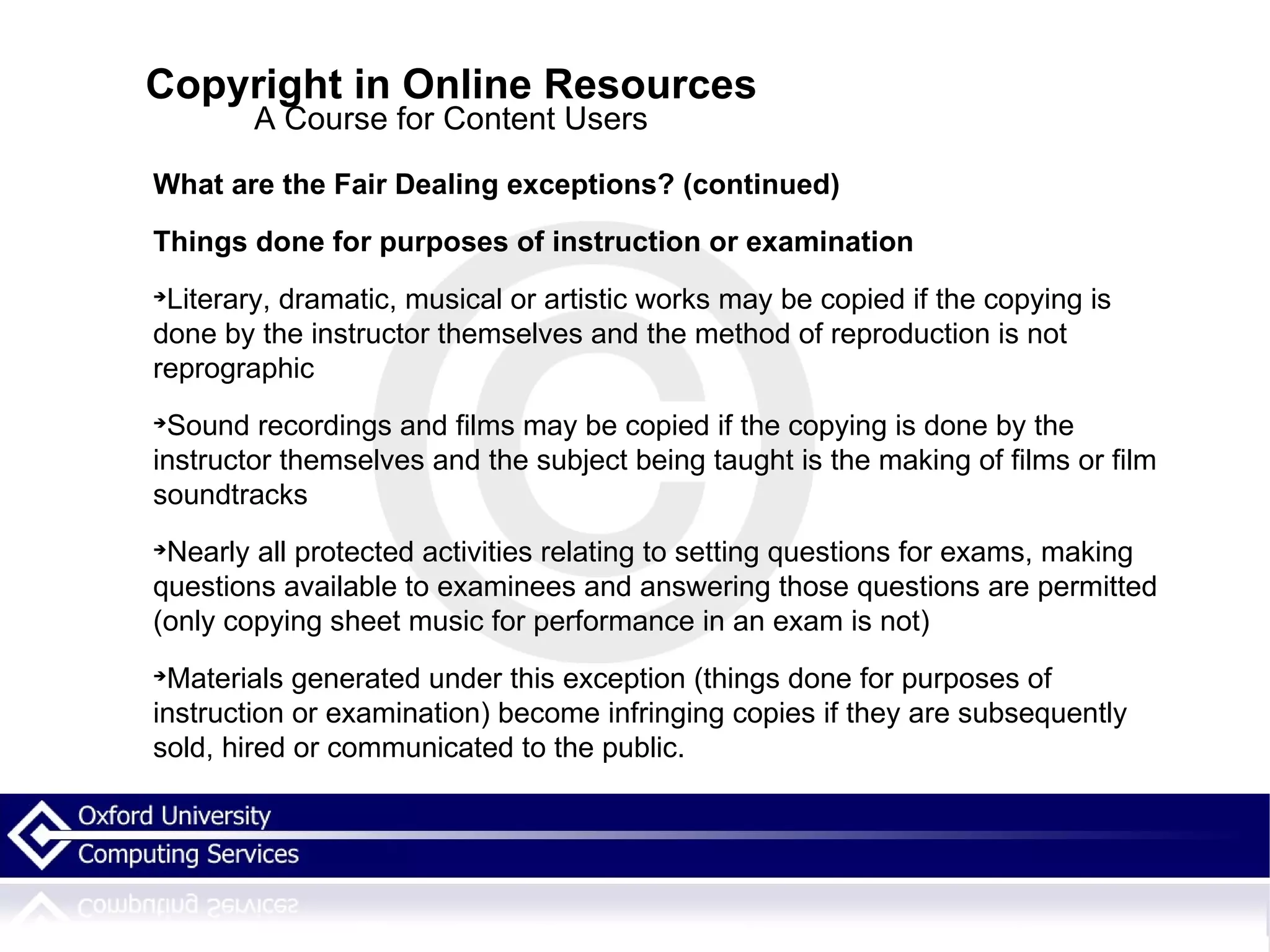 Copyright in Online Resources A Course for Content Users What are the Fair Dealing exceptions? (continued)‏ Things done for purposes of instruction or examination Literary, dramatic, musical or artistic works may be copied if the copying is done by the instructor themselves and the method of reproduction is not reprographic Sound recordings and films may be copied if the copying is done by the instructor themselves and the subject being taught is the making of films or film soundtracks Nearly all protected activities relating to setting questions for exams, making questions available to examinees and answering those questions are permitted (only copying sheet music for performance in an exam is not)‏ Materials generated under this exception (things done for purposes of instruction or examination) become infringing copies if they are subsequently sold, hired or communicated to the public. 