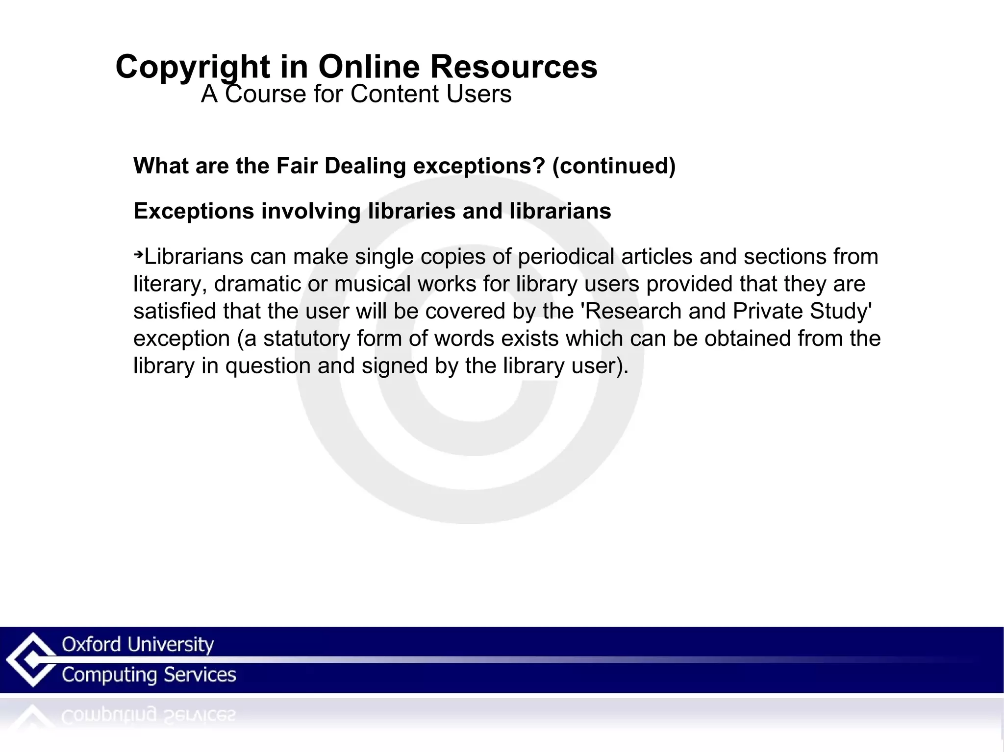 Copyright in Online Resources A Course for Content Users What are the Fair Dealing exceptions? (continued)‏ Exceptions involving libraries and librarians Librarians can make single copies of periodical articles and sections from literary, dramatic or musical works for library users provided that they are satisfied that the user will be covered by the 'Research and Private Study' exception (a statutory form of words exists which can be obtained from the library in question and signed by the library user). 