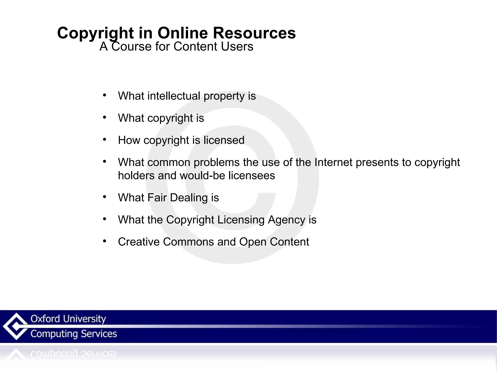 Copyright in Online Resources A Course for Content Users What intellectual property is What copyright is How copyright is licensed What common problems the use of the Internet presents to copyright holders and would-be licensees What Fair Dealing is What the Copyright Licensing Agency is Creative Commons and Open Content 