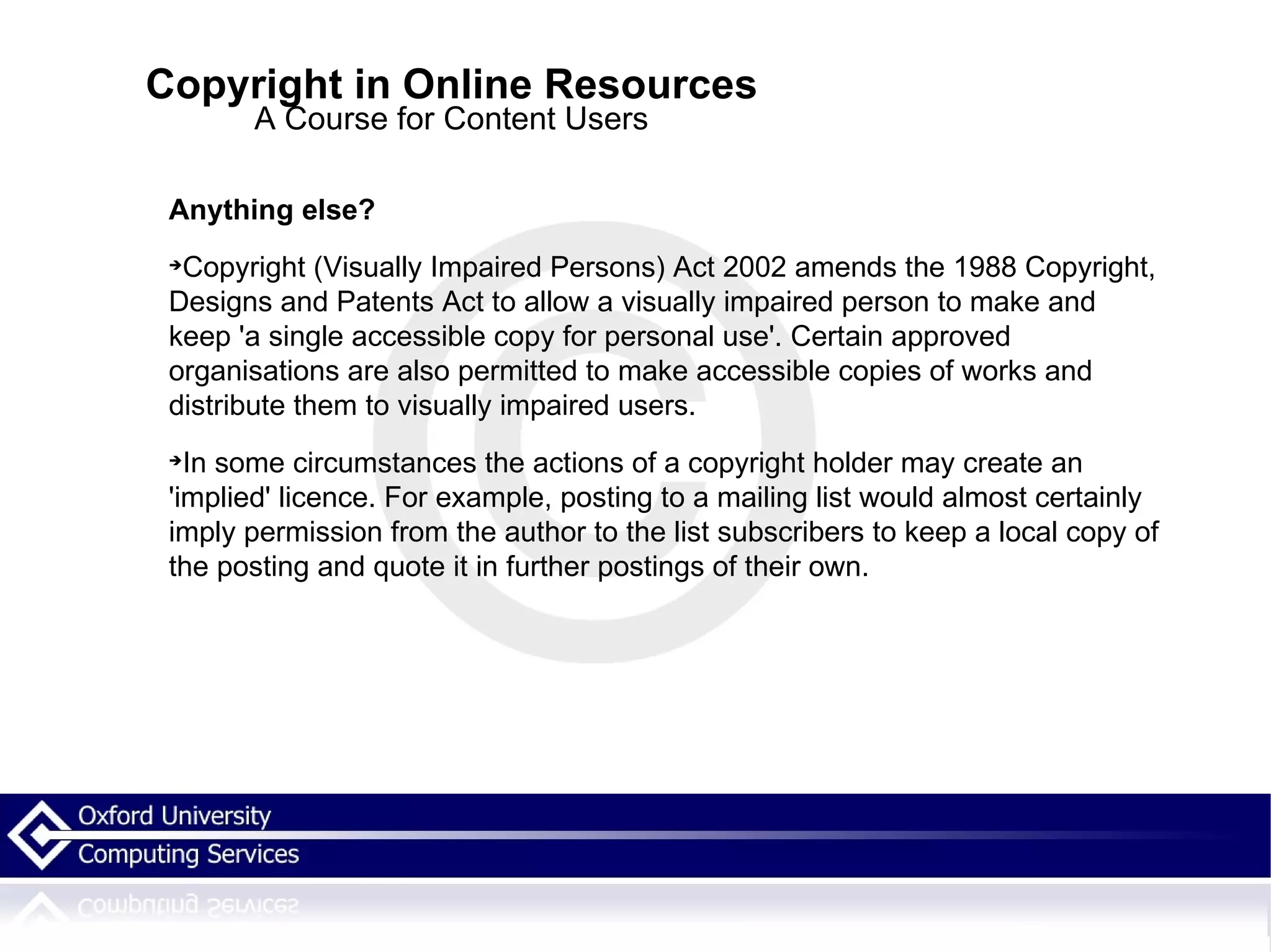 Copyright in Online Resources A Course for Content Users Anything else? Copyright (Visually Impaired Persons) Act 2002 amends the 1988 Copyright, Designs and Patents Act to allow a visually impaired person to make and keep 'a single accessible copy for personal use'. Certain approved organisations are also permitted to make accessible copies of works and distribute them to visually impaired users. In some circumstances the actions of a copyright holder may create an 'implied' licence. For example, posting to a mailing list would almost certainly imply permission from the author to the list subscribers to keep a local copy of the posting and quote it in further postings of their own.   