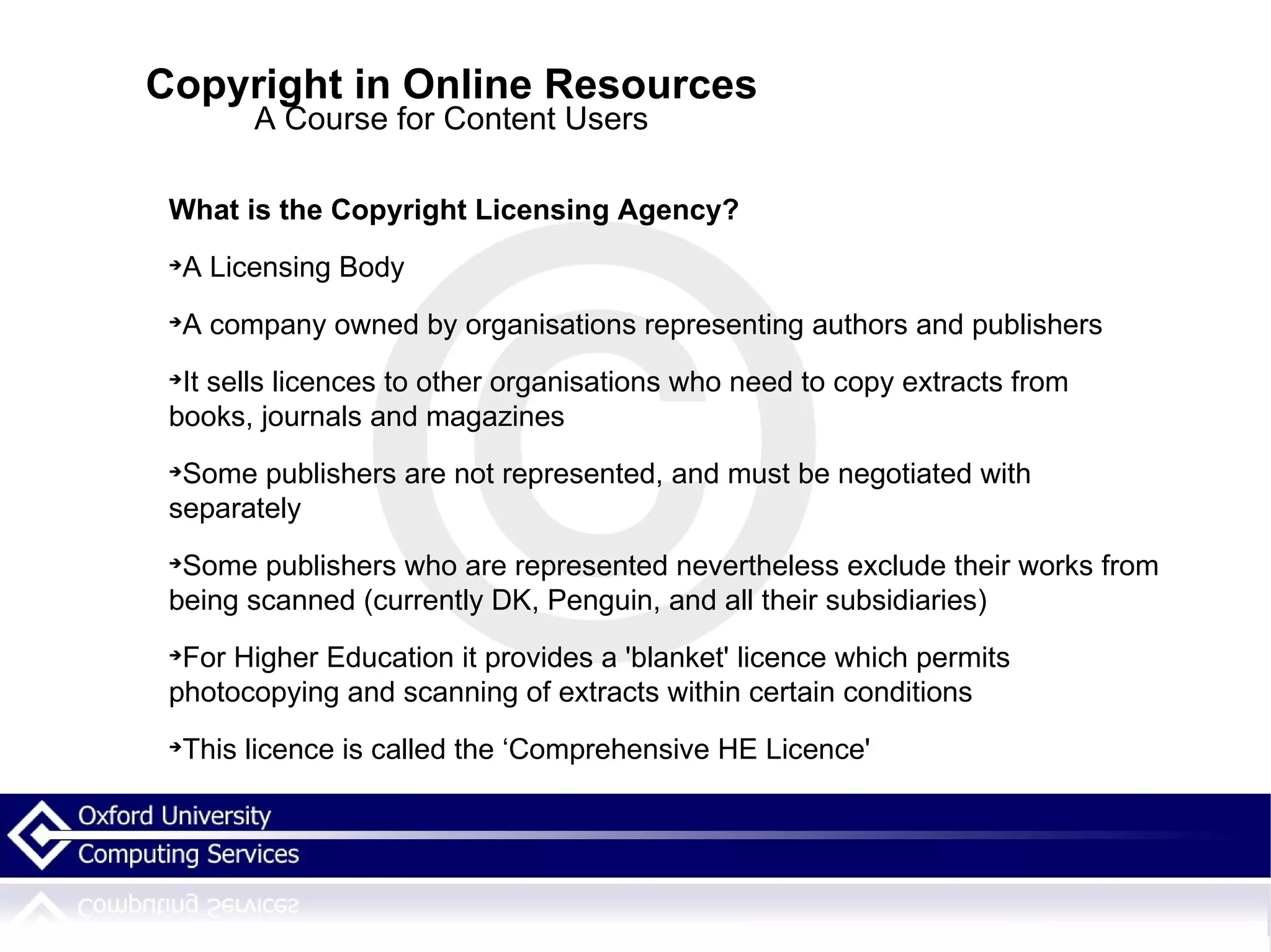 Copyright in Online Resources A Course for Content Users What is the Copyright Licensing Agency? A Licensing Body A company owned by organisations representing authors and publishers It sells licences to other organisations who need to copy extracts from  books, journals and magazines Some publishers are not represented, and must be negotiated with separately Some publishers who are represented nevertheless exclude their works from being scanned (currently DK, Penguin, and all their subsidiaries)‏ For Higher Education it provides a 'blanket' licence which permits photocopying and scanning of extracts within certain conditions This licence is called the ‘Comprehensive HE Licence' 