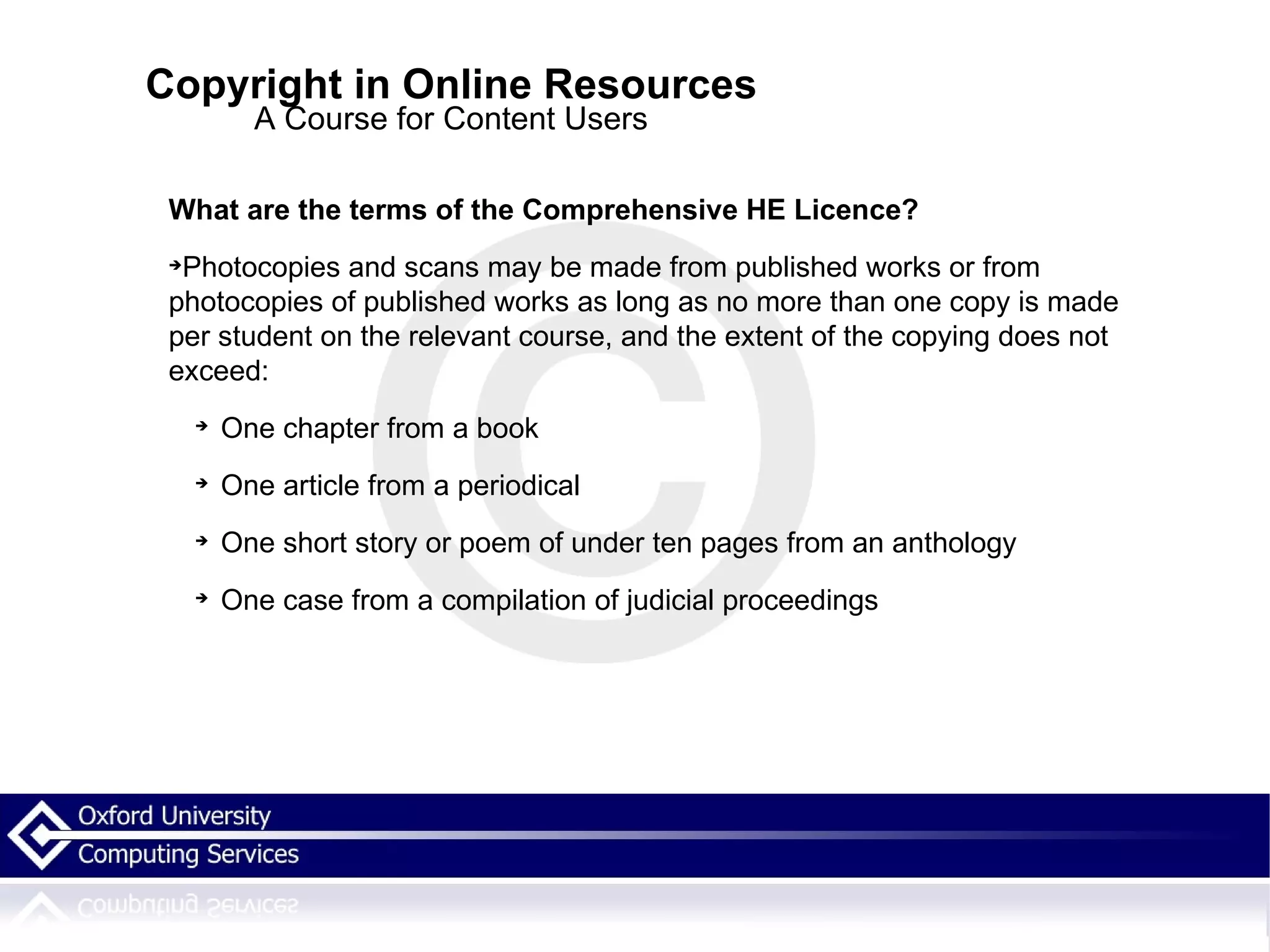 Copyright in Online Resources A Course for Content Users What are the terms of the Comprehensive HE Licence? Photocopies and scans may be made from published works or from photocopies of published works as long as no more than one copy is made per student on the relevant course, and the extent of the copying does not exceed: One chapter from a book One article from a periodical One short story or poem of under ten pages from an anthology One case from a compilation of judicial proceedings 