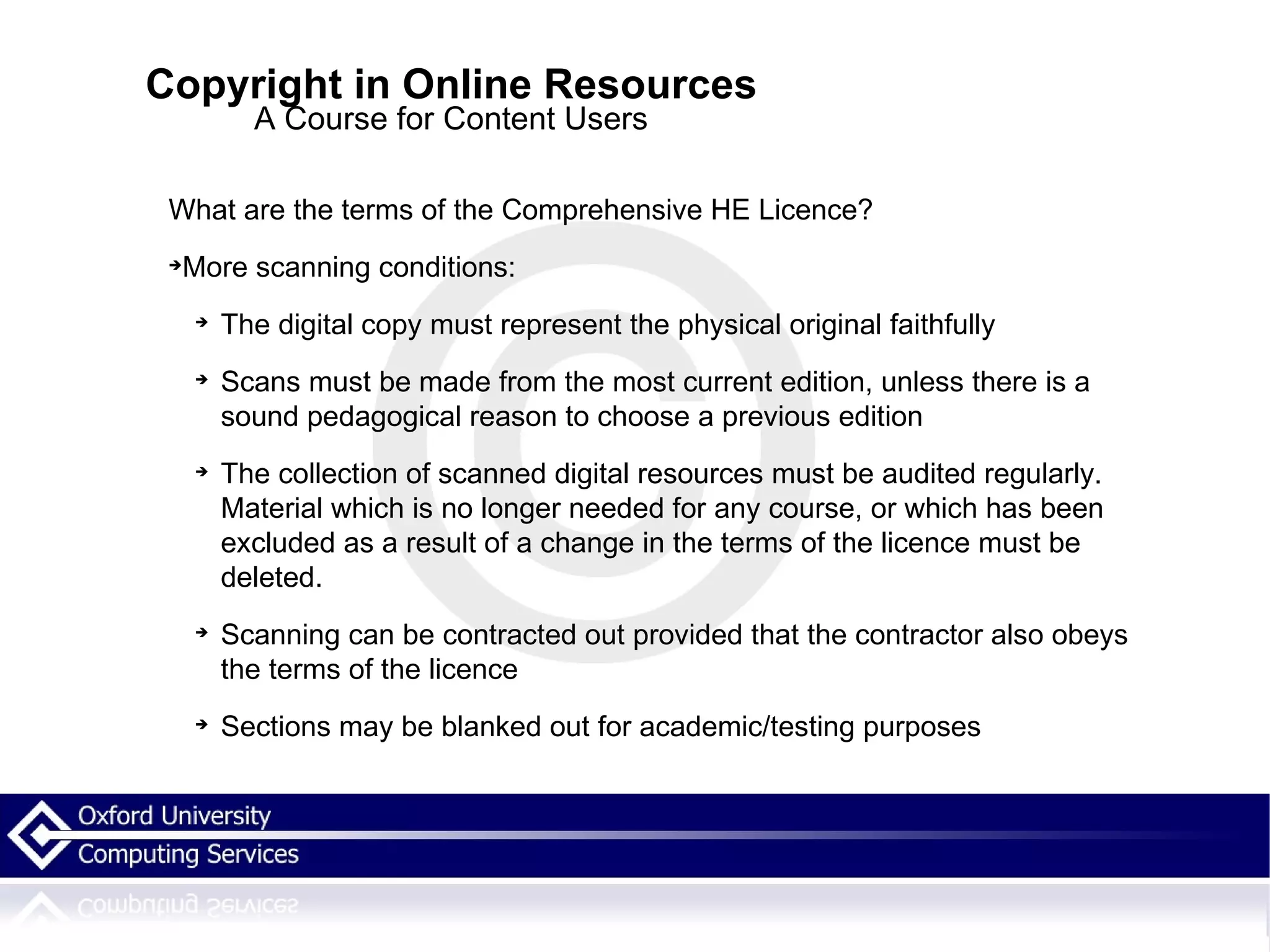 Copyright in Online Resources A Course for Content Users What are the terms of the Comprehensive HE Licence? More scanning conditions: The digital copy must represent the physical original faithfully Scans must be made from the most current edition, unless there is a sound pedagogical reason to choose a previous edition The collection of scanned digital resources must be audited regularly. Material which is no longer needed for any course, or which has been excluded as a result of a change in the terms of the licence must be deleted. Scanning can be contracted out provided that the contractor also obeys the terms of the licence Sections may be blanked out for academic/testing purposes 