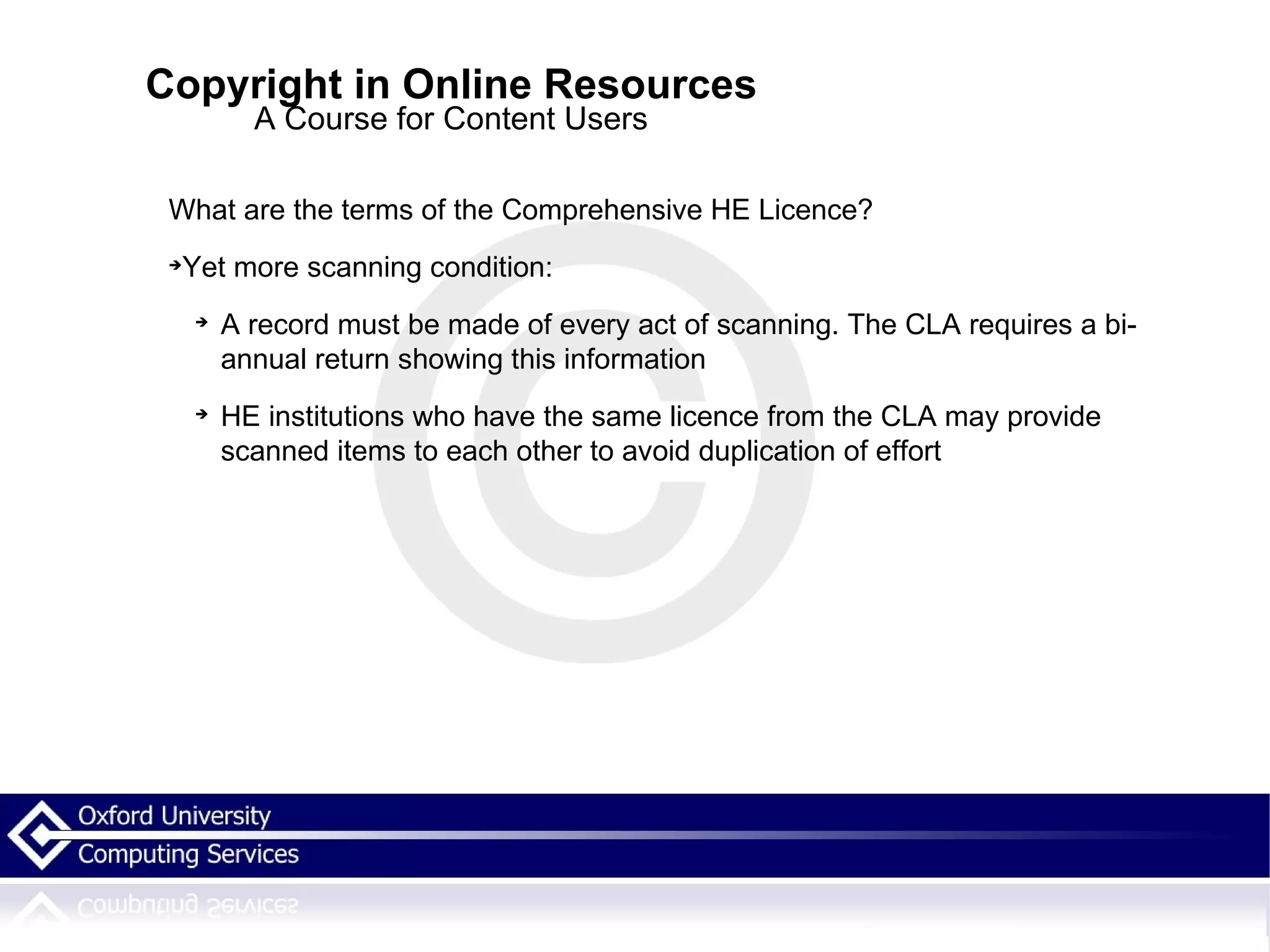 Copyright in Online Resources A Course for Content Users What are the terms of the Comprehensive HE Licence? Yet more scanning condition: A record must be made of every act of scanning. The CLA requires a bi-annual return showing this information HE institutions who have the same licence from the CLA may provide scanned items to each other to avoid duplication of effort 