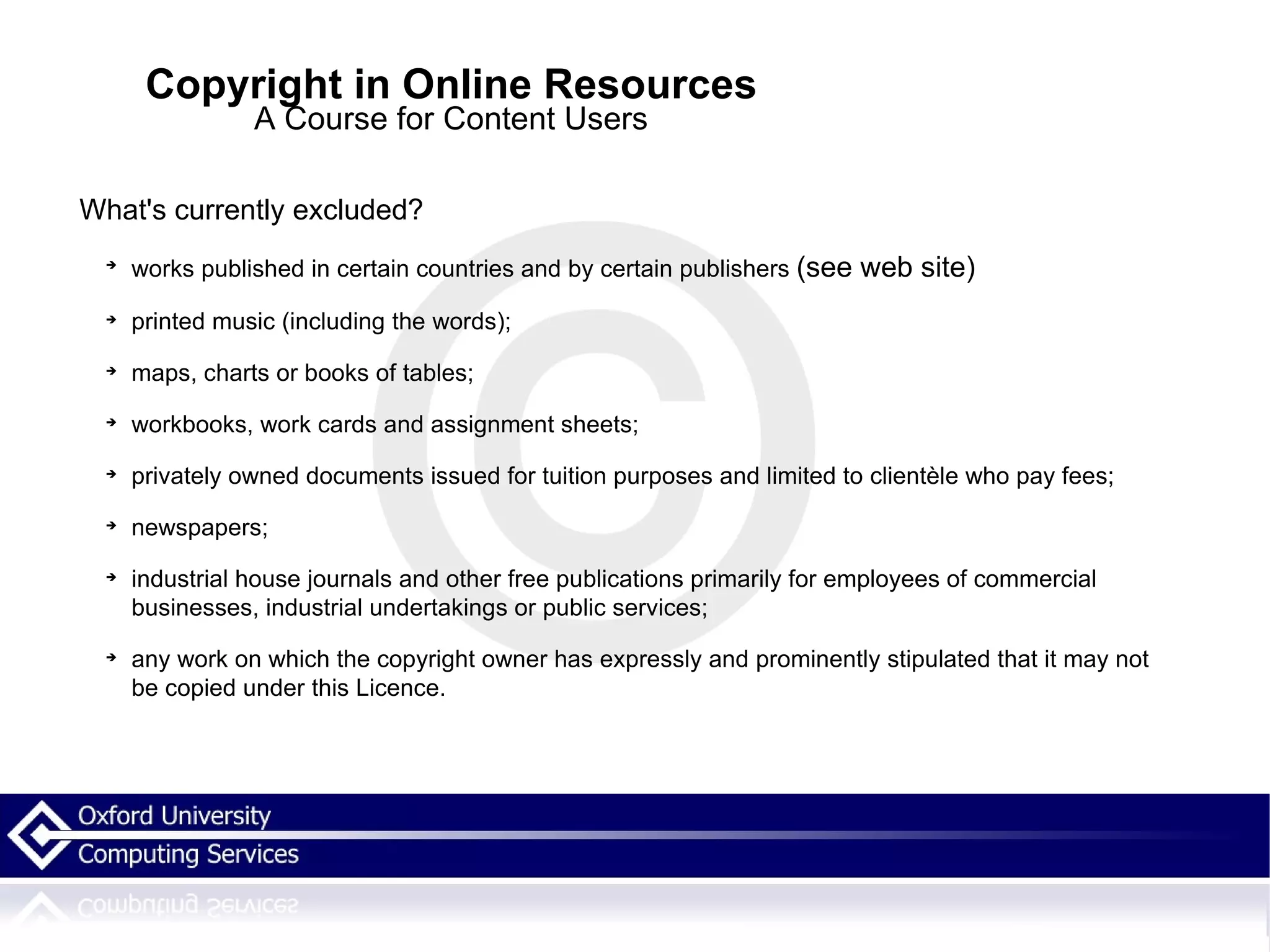 Copyright in Online Resources A Course for Content Users What's currently excluded? works published in certain countries and by certain publishers  (see web site)   printed music (including the words);  maps, charts or books of tables;  workbooks, work cards and assignment sheets;  privately owned documents issued for tuition purposes and limited to clientèle who pay fees;  newspapers;  industrial house journals and other free publications primarily for employees of commercial businesses, industrial undertakings or public services;  any work on which the copyright owner has expressly and prominently stipulated that it may not be copied under this Licence.  
