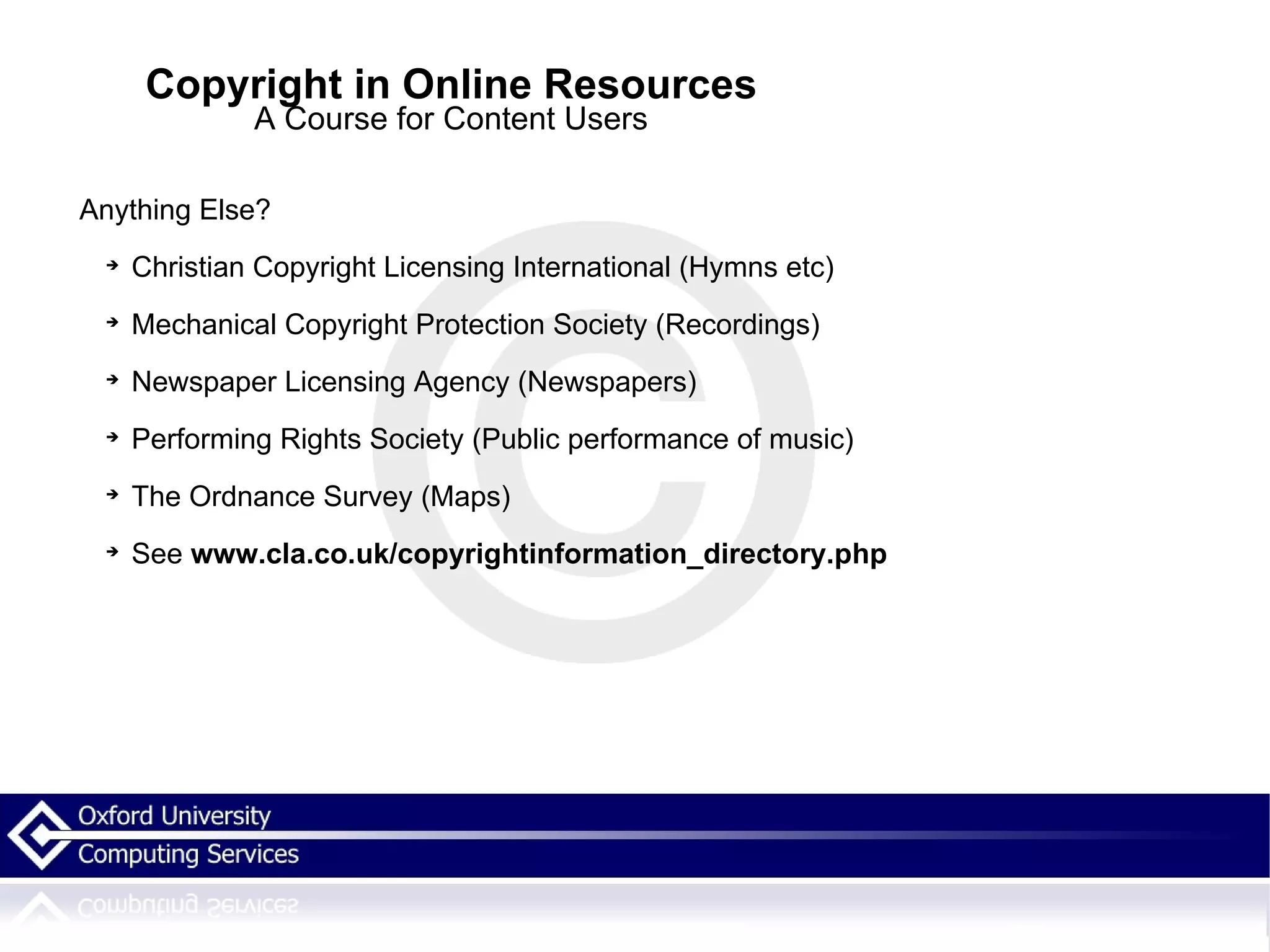 Copyright in Online Resources A Course for Content Users Anything Else? Christian Copyright Licensing International   (Hymns etc) Mechanical Copyright Protection Society (Recordings) Newspaper Licensing Agency (Newspapers) Performing Rights Society (Public performance of music) The Ordnance Survey (Maps) See  www.cla.co.uk/copyrightinformation_directory.php   