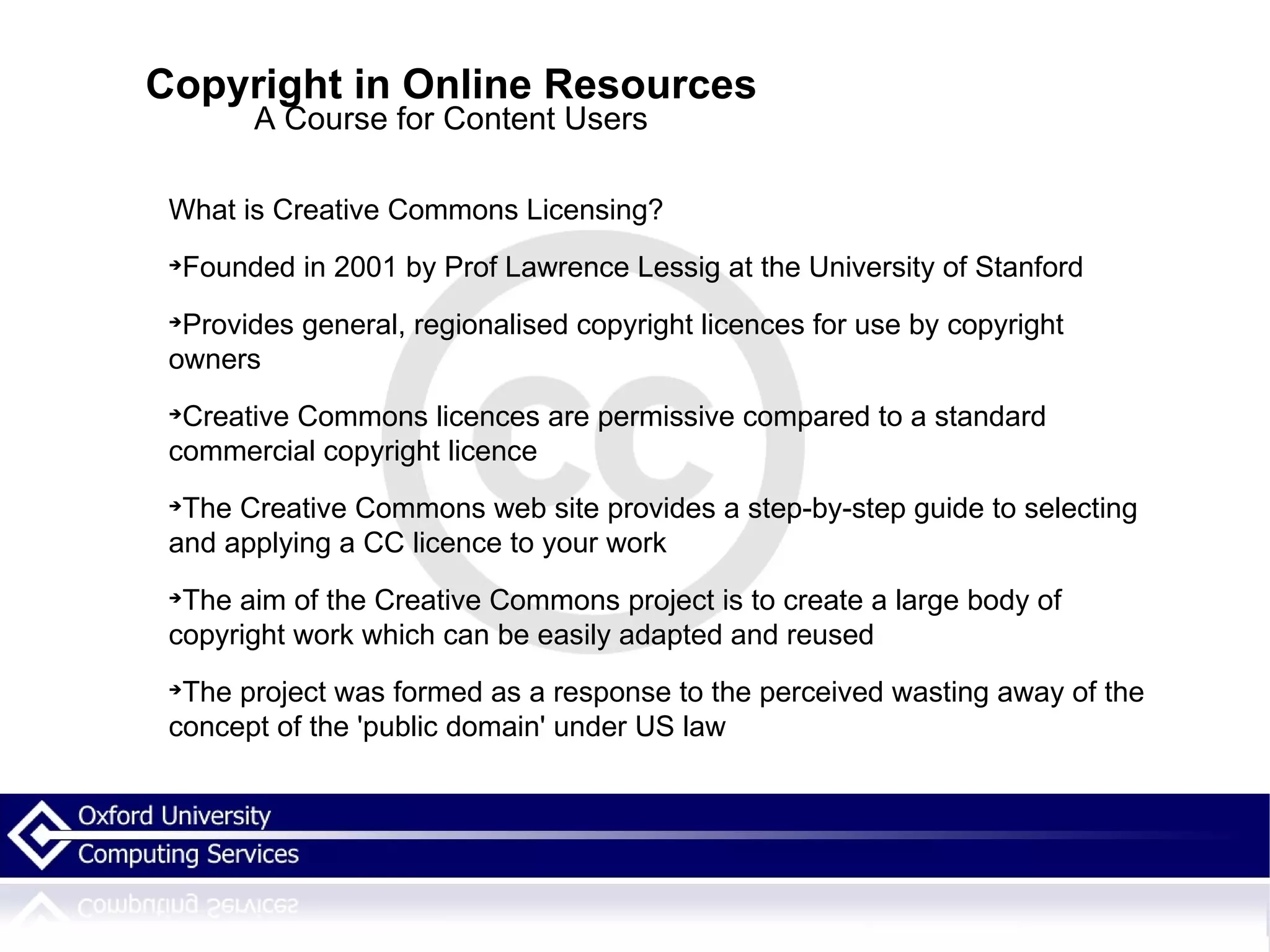 Copyright in Online Resources A Course for Content Users What is Creative Commons Licensing? Founded in 2001 by Prof Lawrence Lessig at the University of Stanford Provides general, regionalised copyright licences for use by copyright owners Creative Commons licences are permissive compared to a standard commercial copyright licence The Creative Commons web site provides a step-by-step guide to selecting and applying a CC licence to your work The aim of the Creative Commons project is to create a large body of copyright work which can be easily adapted and reused The project was formed as a response to the perceived wasting away of the concept of the 'public domain' under US law 