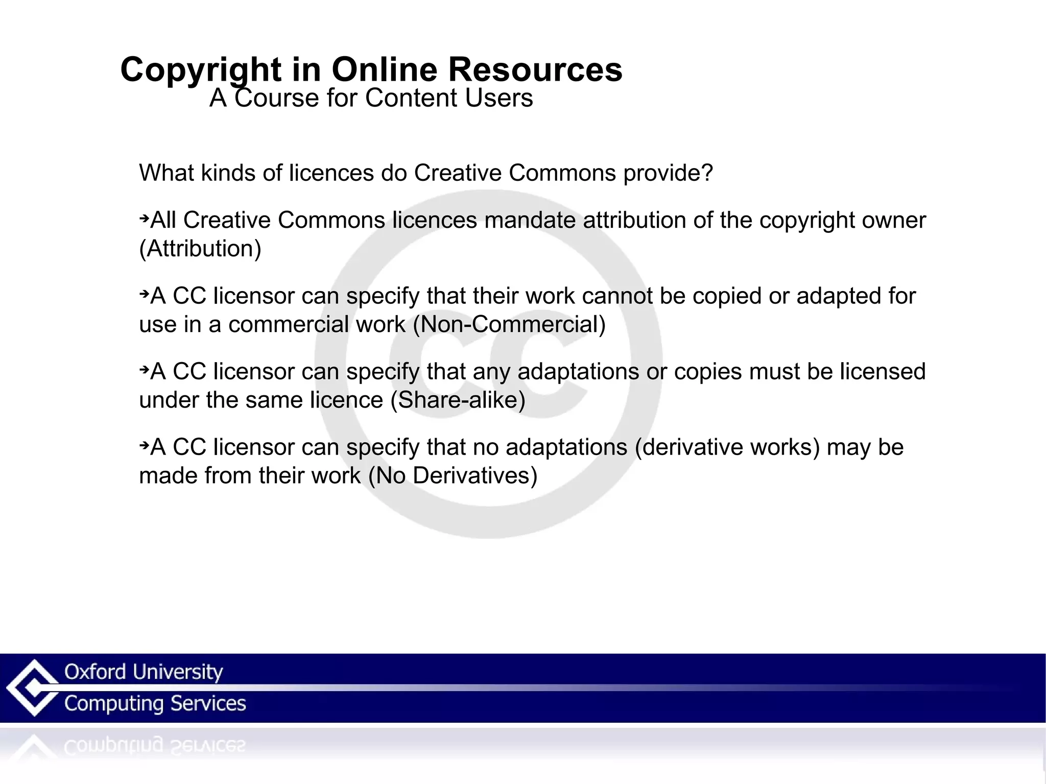 Copyright in Online Resources A Course for Content Users What kinds of licences do Creative Commons provide? All Creative Commons licences mandate attribution of the copyright owner (Attribution)‏ A CC licensor can specify that their work cannot be copied or adapted for use in a commercial work (Non-Commercial)‏ A CC licensor can specify that any adaptations or copies must be licensed under the same licence (Share-alike)‏ A CC licensor can specify that no adaptations (derivative works) may be made from their work (No Derivatives)‏ 