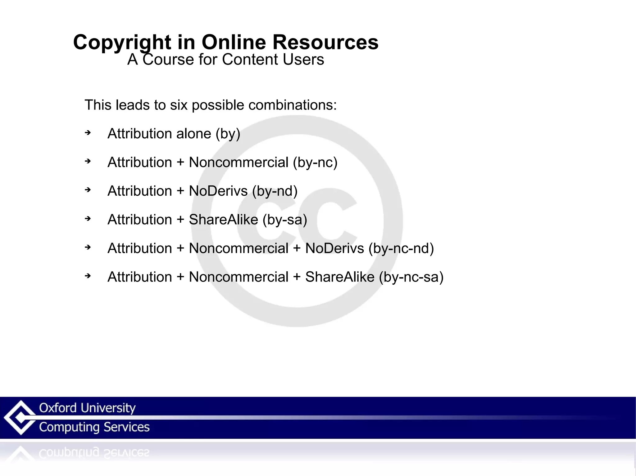 Copyright in Online Resources A Course for Content Users This leads to six possible combinations: Attribution alone (by)‏ Attribution + Noncommercial (by-nc)‏ Attribution + NoDerivs (by-nd)‏ Attribution + ShareAlike (by-sa)‏ Attribution + Noncommercial + NoDerivs (by-nc-nd)‏ Attribution + Noncommercial + ShareAlike (by-nc-sa)‏ 