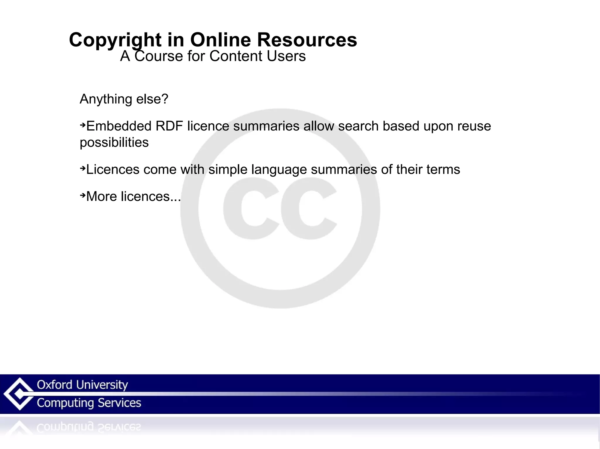 Copyright in Online Resources A Course for Content Users Anything else? Embedded RDF licence summaries allow search based upon reuse possibilities  Licences come with simple language summaries of their terms More licences... 