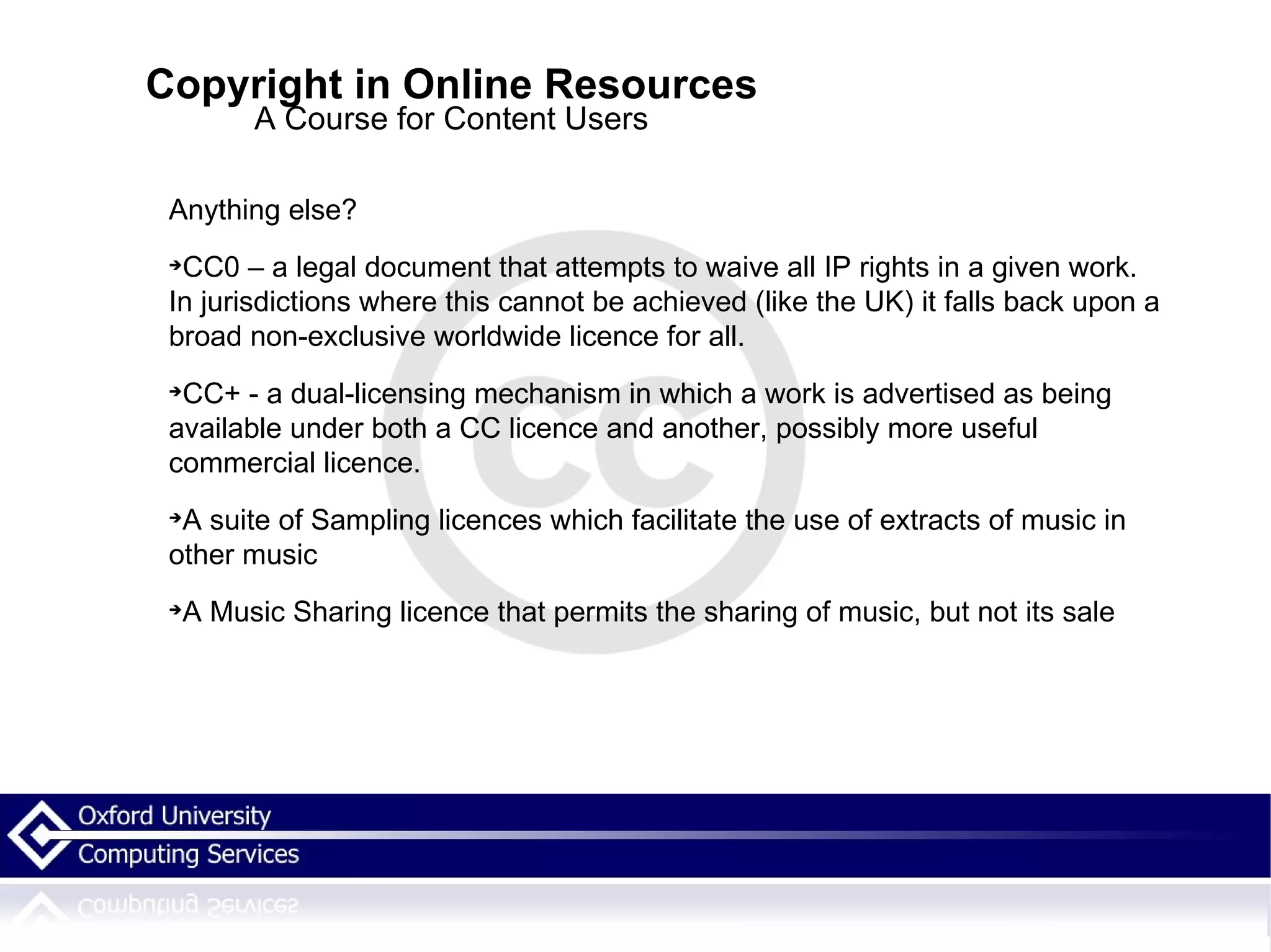 Copyright in Online Resources A Course for Content Users Anything else? CC0 – a legal document that attempts to waive all IP rights in a given work. In jurisdictions where this cannot be achieved (like the UK) it falls back upon a broad non-exclusive worldwide licence for all.  CC+ - a dual-licensing mechanism in which a work is advertised as being available under both a CC licence and another, possibly more useful commercial licence.  A suite of Sampling licences which facilitate the use of extracts of music in other music A Music Sharing licence that permits the sharing of music, but not its sale 