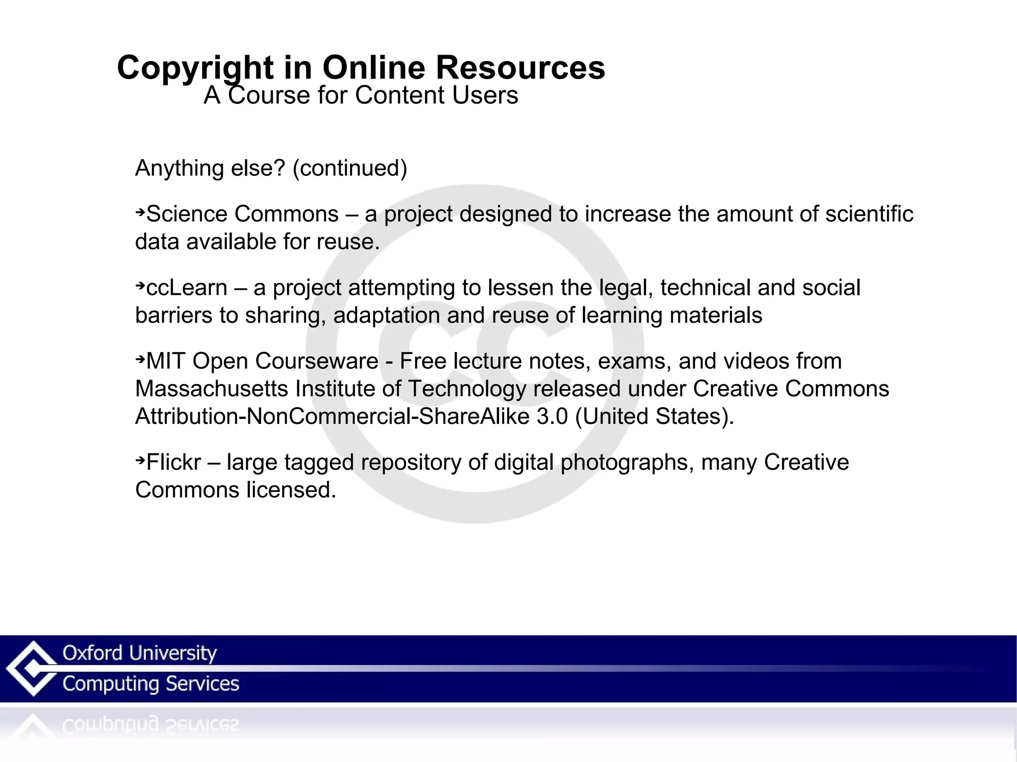 Copyright in Online Resources A Course for Content Users Anything else? (continued)‏ Science Commons – a project designed to increase the amount of scientific data available for reuse.  ccLearn – a project attempting to lessen the legal, technical and social barriers to sharing, adaptation and reuse of learning materials MIT Open Courseware - Free lecture notes, exams, and videos from Massachusetts Institute of Technology released under Creative Commons Attribution-NonCommercial-ShareAlike 3.0 (United States). Flickr – large tagged repository of digital photographs, many Creative Commons licensed. 